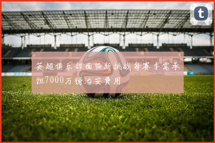 英超俱乐部面临新挑战每赛季需承担7000万镑治安费用