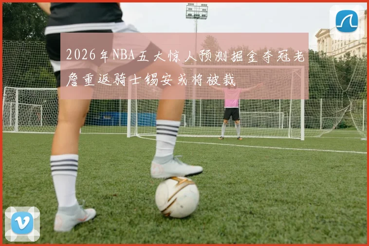 2026年NBA五大惊人预测掘金夺冠老詹重返骑士锡安或将被裁