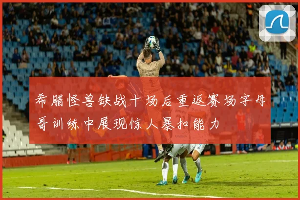 希腊怪兽缺战十场后重返赛场字母哥训练中展现惊人暴扣能力