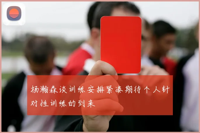 杨瀚森谈训练安排紧凑期待个人针对性训练的到来