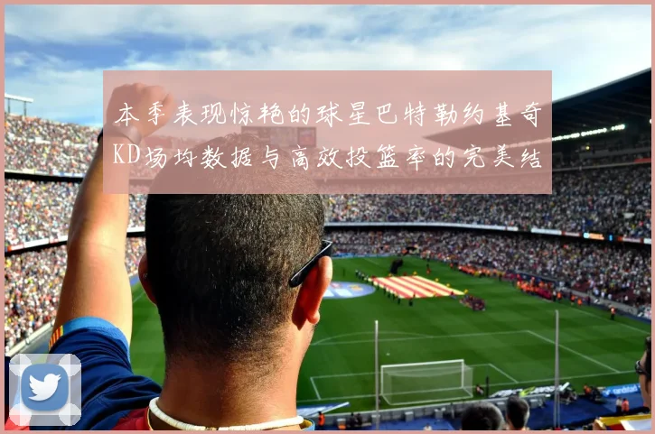 本季表现惊艳的球星巴特勒约基奇KD场均数据与高效投篮率的完美结合