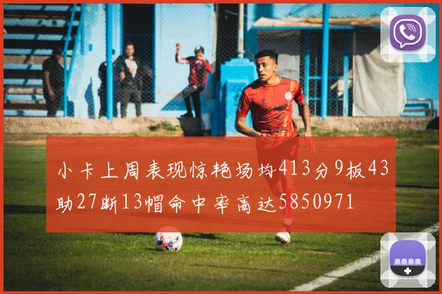 小卡上周表现惊艳场均413分9板43助27断13帽命中率高达5850971