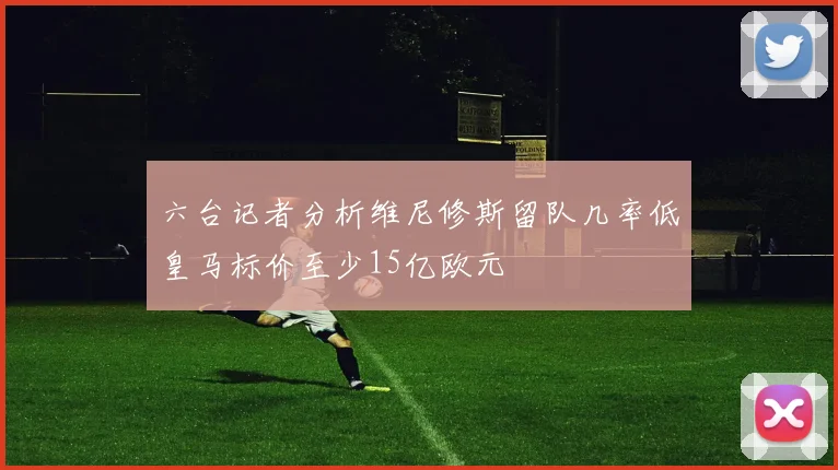 六台记者分析维尼修斯留队几率低皇马标价至少15亿欧元