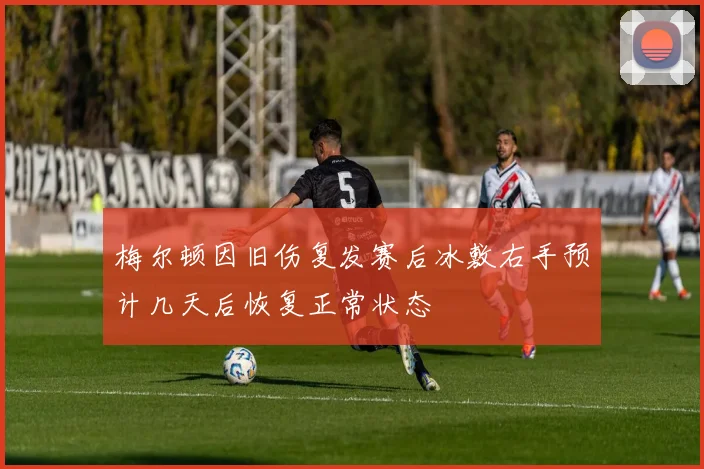 梅尔顿因旧伤复发赛后冰敷右手预计几天后恢复正常状态