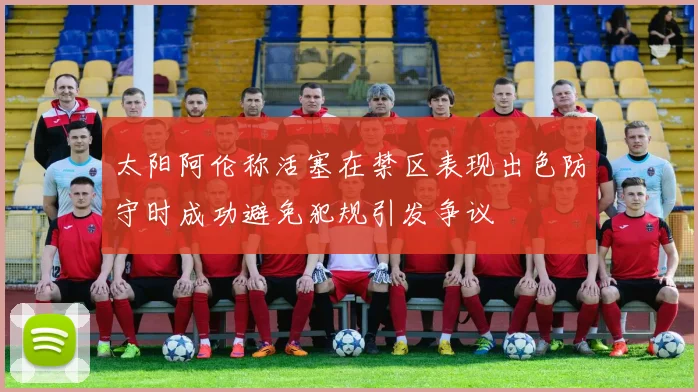 太阳阿伦称活塞在禁区表现出色防守时成功避免犯规引发争议