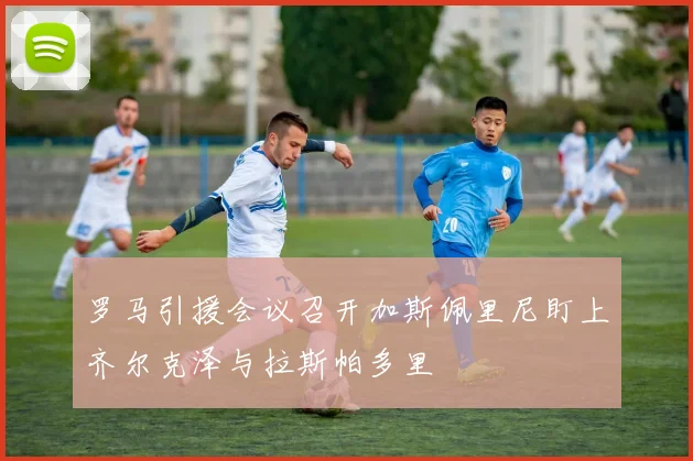 罗马引援会议召开加斯佩里尼盯上齐尔克泽与拉斯帕多里