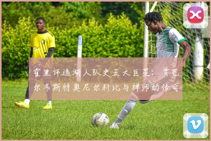 霍里评选湖人队史五大巨星：贾巴尔韦斯特奥尼尔科比与禅师的传奇之路