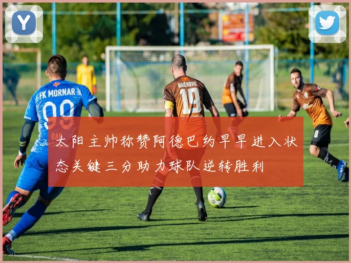 太阳主帅称赞阿德巴约早早进入状态关键三分助力球队逆转胜利