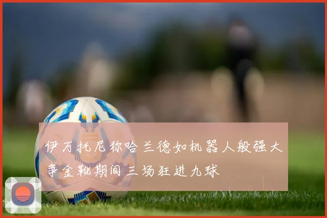 伊万托尼称哈兰德如机器人般强大争金靴期间三场狂进九球