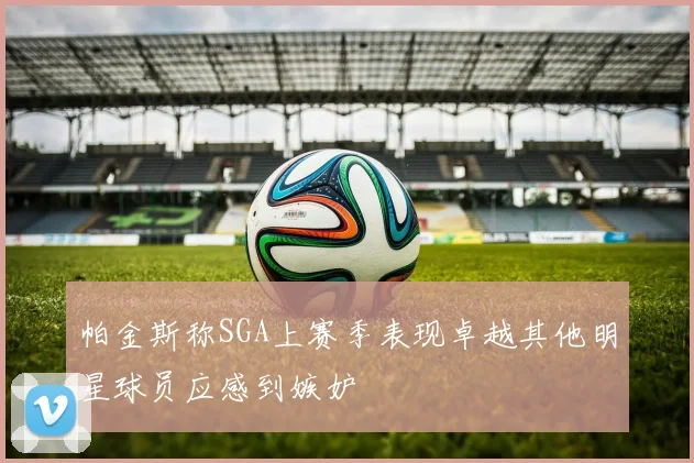帕金斯称SGA上赛季表现卓越其他明星球员应感到嫉妒