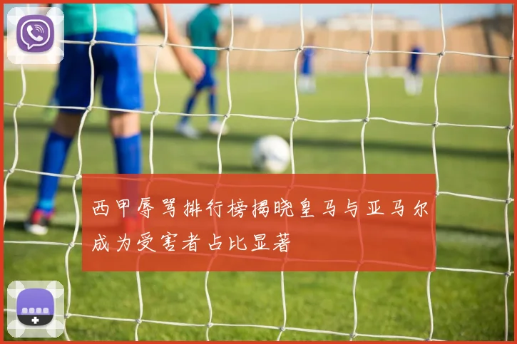 西甲辱骂排行榜揭晓皇马与亚马尔成为受害者占比显著