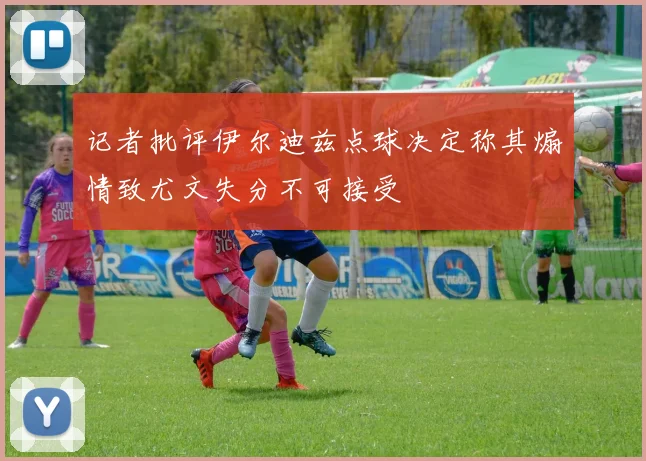 记者批评伊尔迪兹点球决定称其煽情致尤文失分不可接受