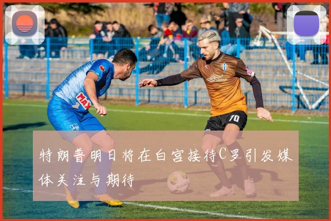 特朗普明日将在白宫接待C罗引发媒体关注与期待