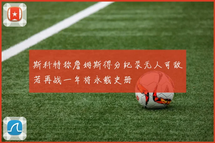 斯科特称詹姆斯得分纪录无人可敌若再战一年将永载史册