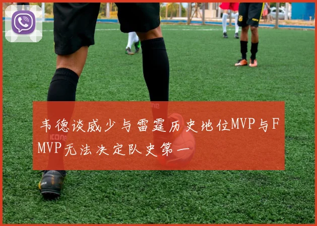 韦德谈威少与雷霆历史地位MVP与FMVP无法决定队史第一