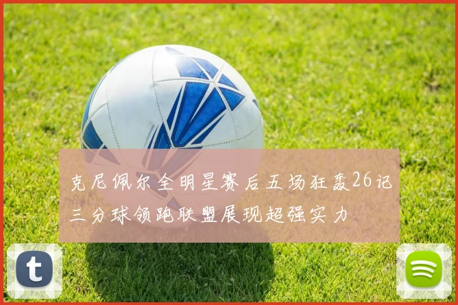 克尼佩尔全明星赛后五场狂轰26记三分球领跑联盟展现超强实力