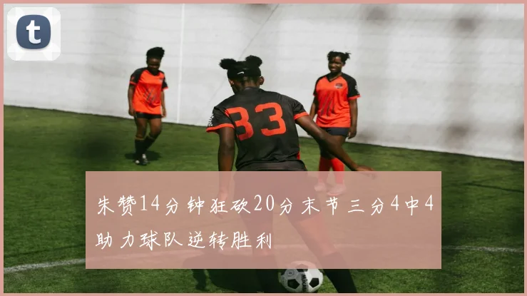 朱赞14分钟狂砍20分末节三分4中4助力球队逆转胜利