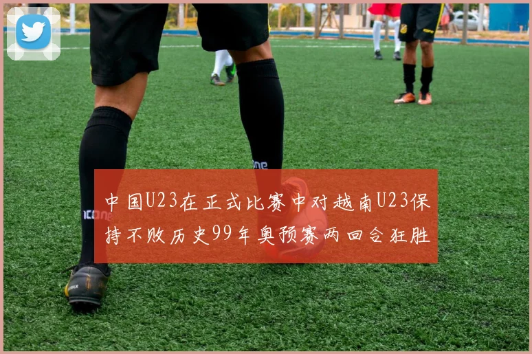 中国U23在正式比赛中对越南U23保持不败历史99年奥预赛两回合狂胜7-0