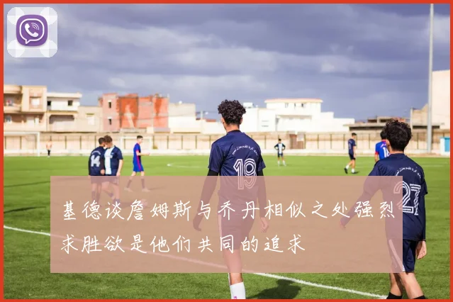 基德谈詹姆斯与乔丹相似之处强烈求胜欲是他们共同的追求