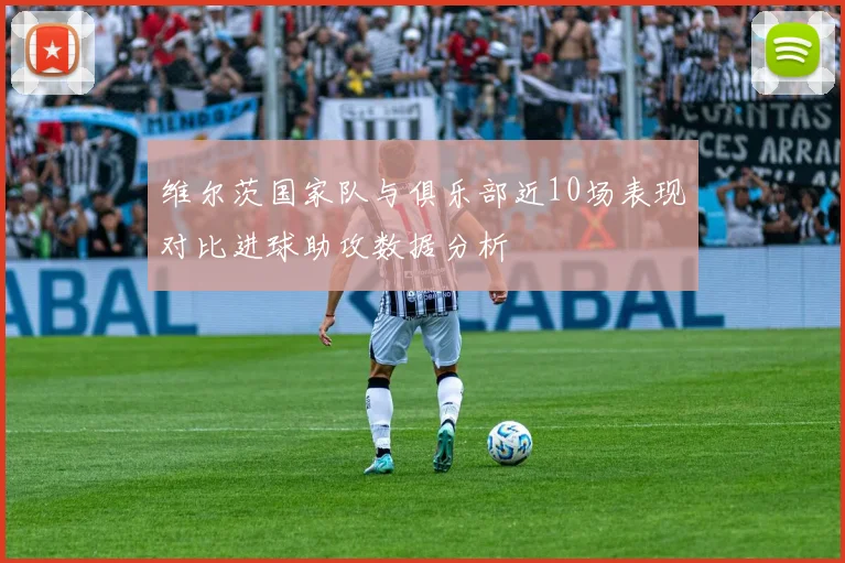 维尔茨国家队与俱乐部近10场表现对比进球助攻数据分析
