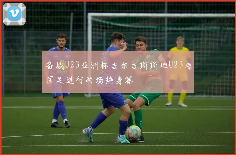 备战U23亚洲杯吉尔吉斯斯坦U23与国足进行两场热身赛