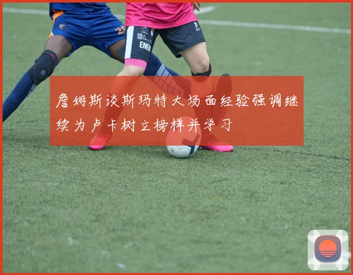詹姆斯谈斯玛特大场面经验强调继续为卢卡树立榜样并学习