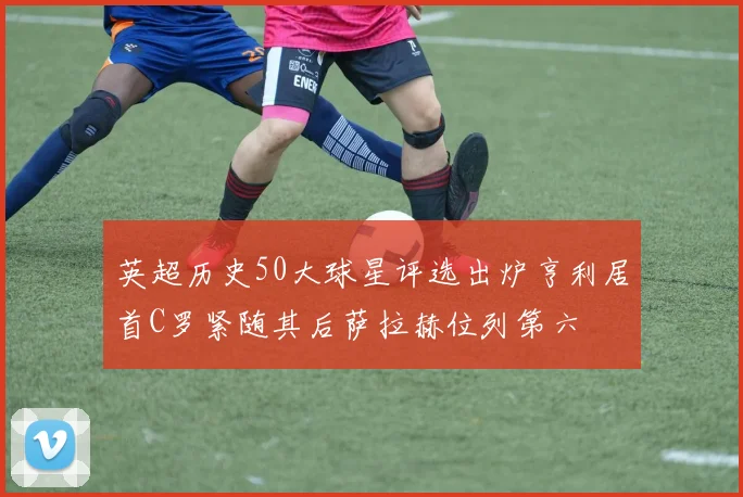 英超历史50大球星评选出炉亨利居首C罗紧随其后萨拉赫位列第六