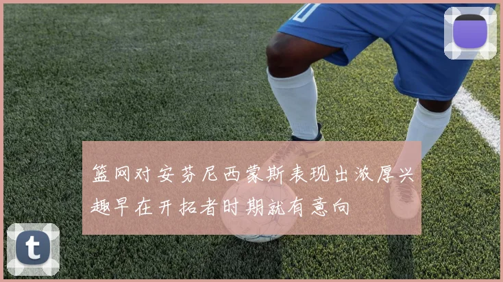 篮网对安芬尼西蒙斯表现出浓厚兴趣早在开拓者时期就有意向