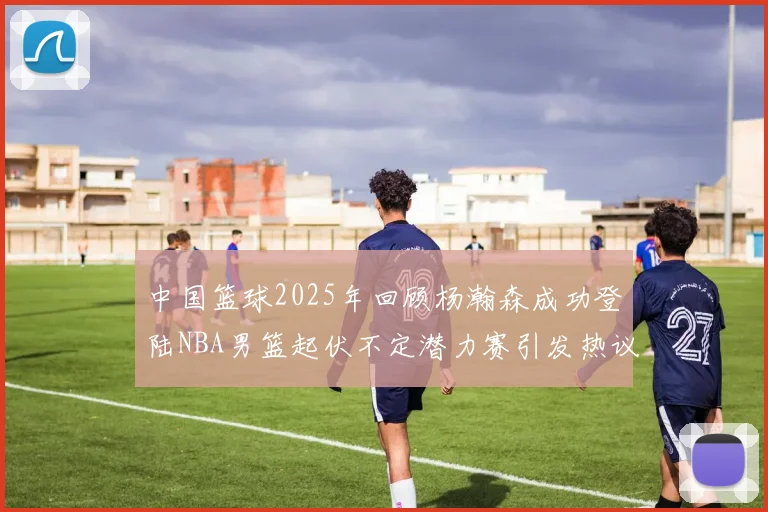 中国篮球2025年回顾杨瀚森成功登陆NBA男篮起伏不定潜力赛引发热议与争论