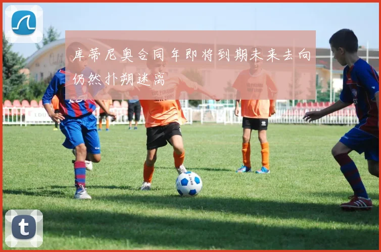 库蒂尼奥合同年即将到期未来去向仍然扑朔迷离