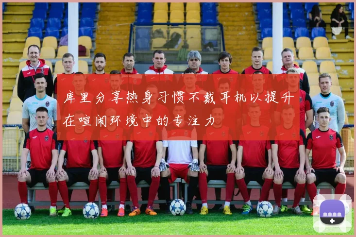 库里分享热身习惯不戴耳机以提升在喧闹环境中的专注力