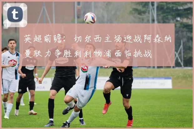 英超前瞻：切尔西主场迎战阿森纳曼联力争胜利利物浦面临挑战