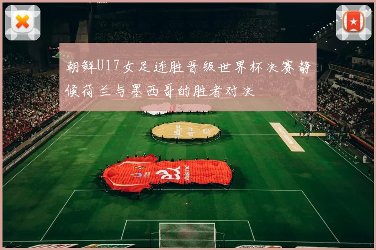 朝鲜U17女足连胜晋级世界杯决赛静候荷兰与墨西哥的胜者对决