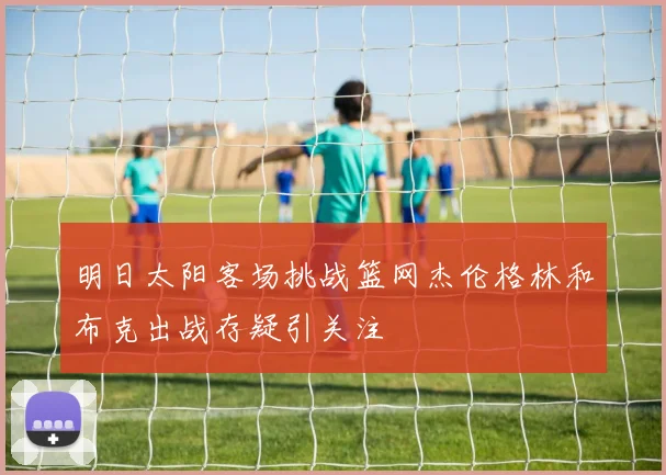 明日太阳客场挑战篮网杰伦格林和布克出战存疑引关注