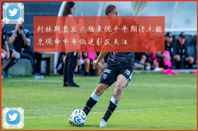 科林斯首发六场表现平平期待未能兑现命中率低迷引发关注
