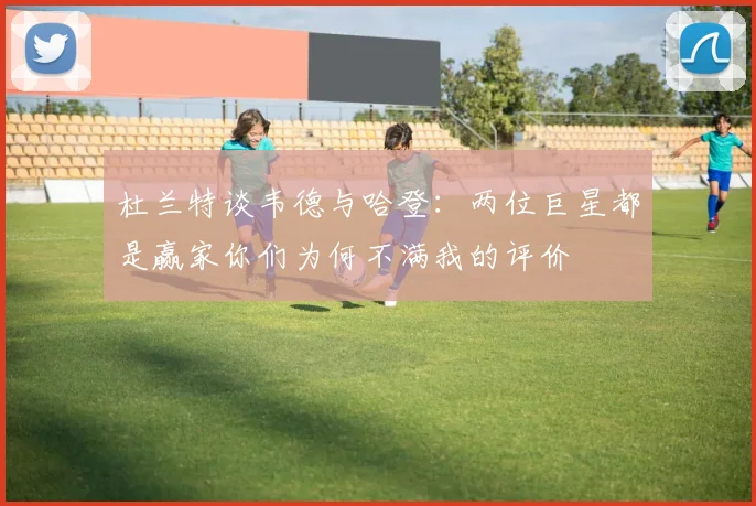 杜兰特谈韦德与哈登：两位巨星都是赢家你们为何不满我的评价